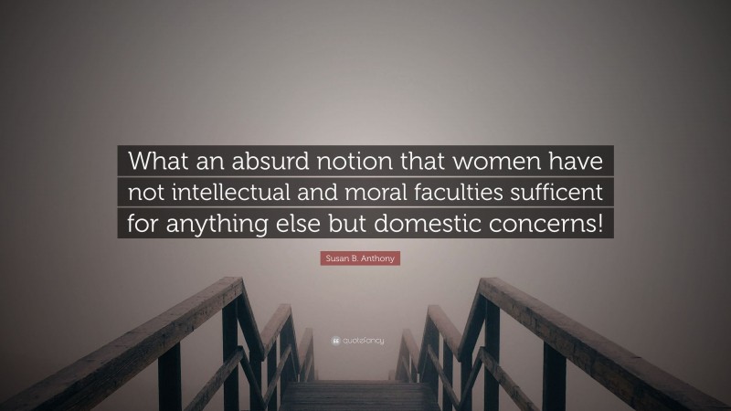 Susan B. Anthony Quote: “What an absurd notion that women have not intellectual and moral faculties sufficent for anything else but domestic concerns!”