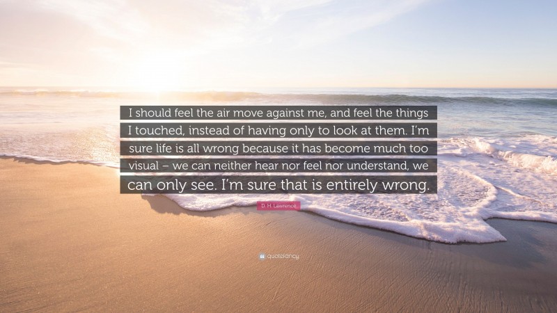 D. H. Lawrence Quote: “I should feel the air move against me, and feel the things I touched, instead of having only to look at them. I’m sure life is all wrong because it has become much too visual – we can neither hear nor feel nor understand, we can only see. I’m sure that is entirely wrong.”