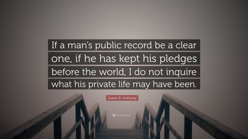 Susan B. Anthony Quote: “If a man’s public record be a clear one, if he has kept his pledges before the world, I do not inquire what his private life may have been.”