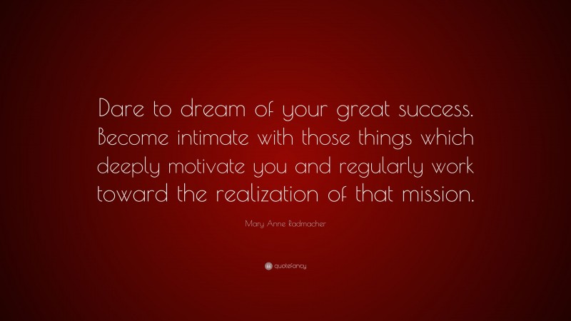Mary Anne Radmacher Quote: “Dare to dream of your great success. Become intimate with those things which deeply motivate you and regularly work toward the realization of that mission.”