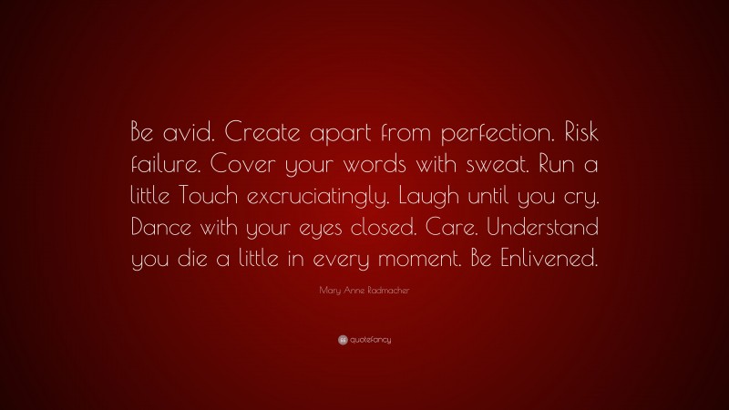 Mary Anne Radmacher Quote: “Be avid. Create apart from perfection. Risk failure. Cover your words with sweat. Run a little Touch excruciatingly. Laugh until you cry. Dance with your eyes closed. Care. Understand you die a little in every moment. Be Enlivened.”
