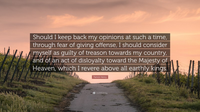 Patrick Henry Quote: “Should I keep back my opinions at such a time, through fear of giving offense, I should consider myself as guilty of treason towards my country, and of an act of disloyalty toward the Majesty of Heaven, which I revere above all earthly kings.”
