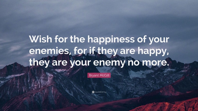 Bryant McGill Quote: “Wish for the happiness of your enemies, for if they are happy, they are your enemy no more.”