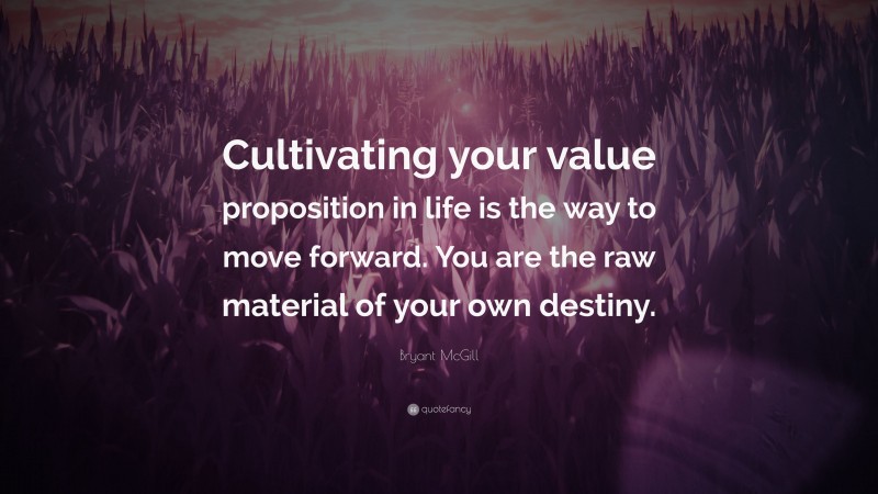 Bryant McGill Quote: “Cultivating your value proposition in life is the way to move forward. You are the raw material of your own destiny.”