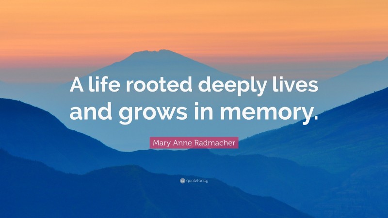 Mary Anne Radmacher Quote: “A life rooted deeply lives and grows in memory.”