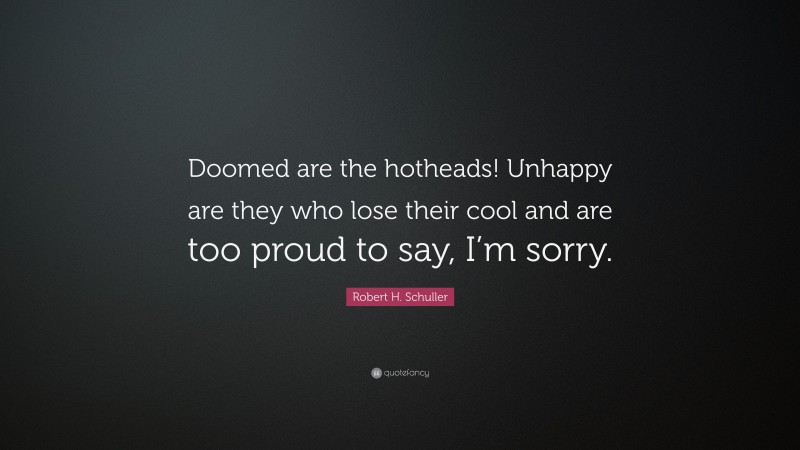 Robert H. Schuller Quote: “Doomed are the hotheads! Unhappy are they who lose their cool and are too proud to say, I’m sorry.”