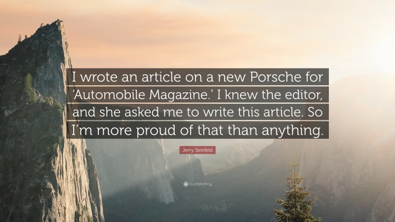Jerry Seinfeld Quote: “I wrote an article on a new Porsche for ‘Automobile Magazine.’ I knew the editor, and she asked me to write this article. So I’m more proud of that than anything.”