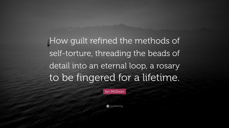 Ian McEwan Quote: “How guilt refined the methods of self-torture, threading the beads of detail into an eternal loop, a rosary to be fingered for a lifetime.”
