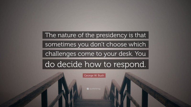 George W. Bush Quote: “The nature of the presidency is that sometimes you don’t choose which challenges come to your desk. You do decide how to respond.”