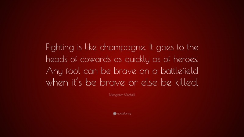 Margaret Mitchell Quote: “Fighting is like champagne. It goes to the heads of cowards as quickly as of heroes. Any fool can be brave on a battlefield when it’s be brave or else be killed.”