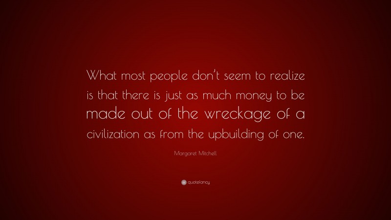 Margaret Mitchell Quote: “What most people don’t seem to realize is that there is just as much money to be made out of the wreckage of a civilization as from the upbuilding of one.”