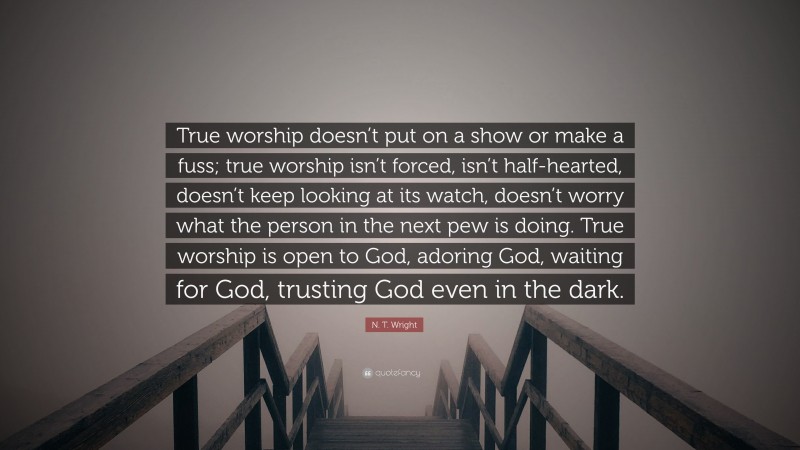 N. T. Wright Quote: “True worship doesn’t put on a show or make a fuss; true worship isn’t forced, isn’t half-hearted, doesn’t keep looking at its watch, doesn’t worry what the person in the next pew is doing. True worship is open to God, adoring God, waiting for God, trusting God even in the dark.”