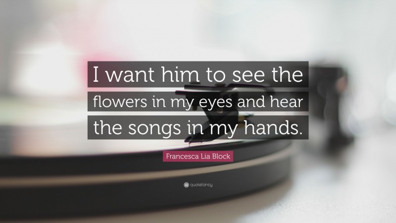 Francesca Lia Block Quote: “I want him to see the flowers in my eyes and hear the songs in my hands.”