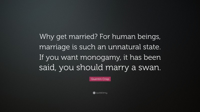 Quentin Crisp Quote: “Why get married? For human beings, marriage is such an unnatural state. If you want monogamy, it has been said, you should marry a swan.”