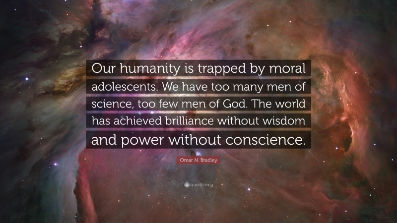 Omar N. Bradley Quote: “Our humanity is trapped by moral adolescents. We have too many men of science, too few men of God. The world has achieved brilliance without wisdom and power without conscience.”