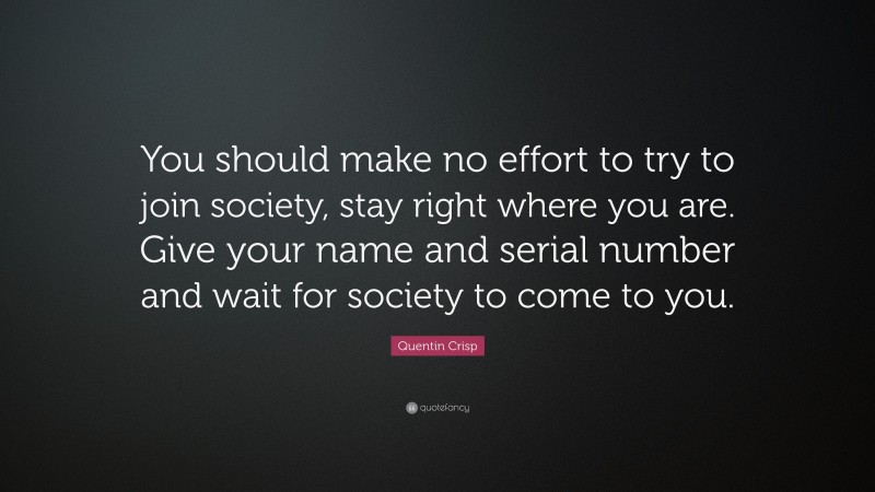 Quentin Crisp Quote: “You should make no effort to try to join society, stay right where you are. Give your name and serial number and wait for society to come to you.”