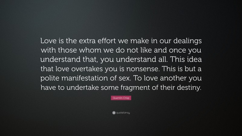 Quentin Crisp Quote: “Love is the extra effort we make in our dealings with those whom we do not like and once you understand that, you understand all. This idea that love overtakes you is nonsense. This is but a polite manifestation of sex. To love another you have to undertake some fragment of their destiny.”