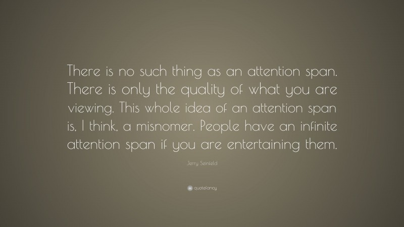 Jerry Seinfeld Quote: “There is no such thing as an attention span. There is only the quality of what you are viewing. This whole idea of an attention span is, I think, a misnomer. People have an infinite attention span if you are entertaining them.”