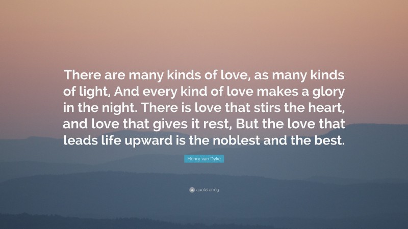 Henry van Dyke Quote: “There are many kinds of love, as many kinds of light, And every kind of love makes a glory in the night. There is love that stirs the heart, and love that gives it rest, But the love that leads life upward is the noblest and the best.”