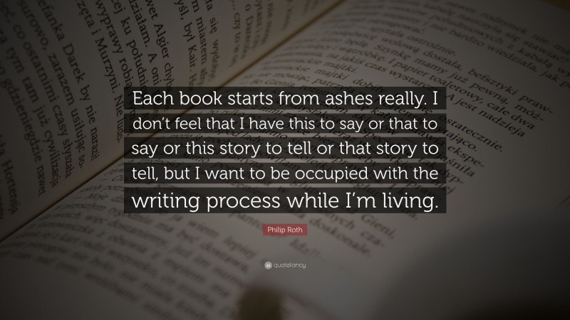 Philip Roth Quote: “Each book starts from ashes really. I don’t feel that I have this to say or that to say or this story to tell or that story to tell, but I want to be occupied with the writing process while I’m living.”