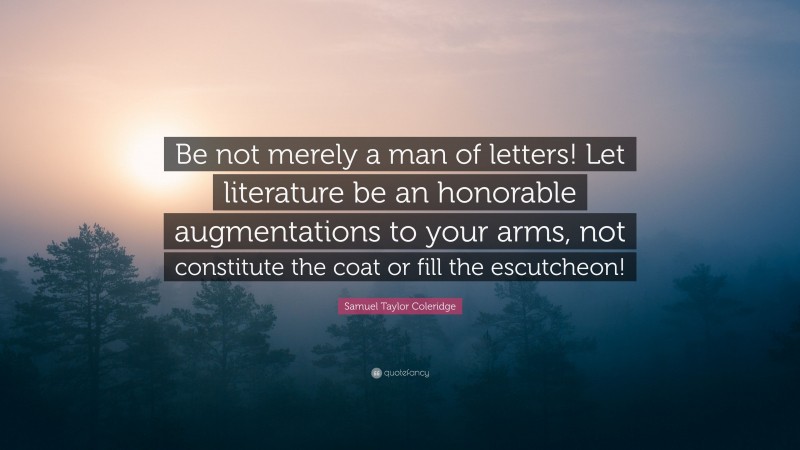 Samuel Taylor Coleridge Quote: “Be not merely a man of letters! Let literature be an honorable augmentations to your arms, not constitute the coat or fill the escutcheon!”