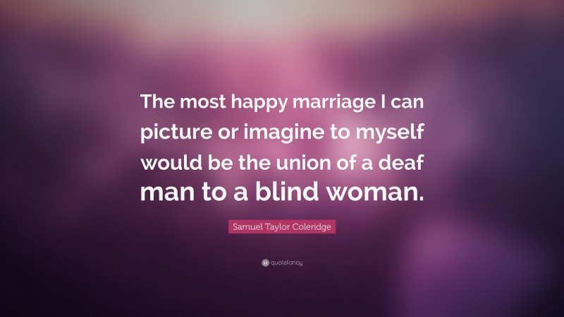 Samuel Taylor Coleridge Quote: “The most happy marriage I can picture or imagine to myself would be the union of a deaf man to a blind woman.”