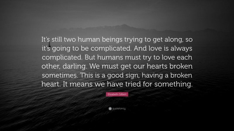 Elizabeth Gilbert Quote: “It’s still two human beings trying to get along, so it’s going to be complicated. And love is always complicated. But humans must try to love each other, darling. We must get our hearts broken sometimes. This is a good sign, having a broken heart. It means we have tried for something.”