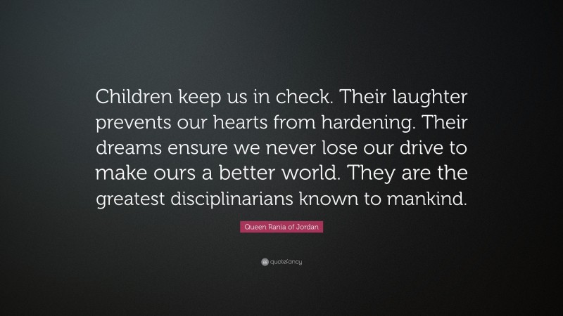 Queen Rania of Jordan Quote: “Children keep us in check. Their laughter prevents our hearts from hardening. Their dreams ensure we never lose our drive to make ours a better world. They are the greatest disciplinarians known to mankind.”
