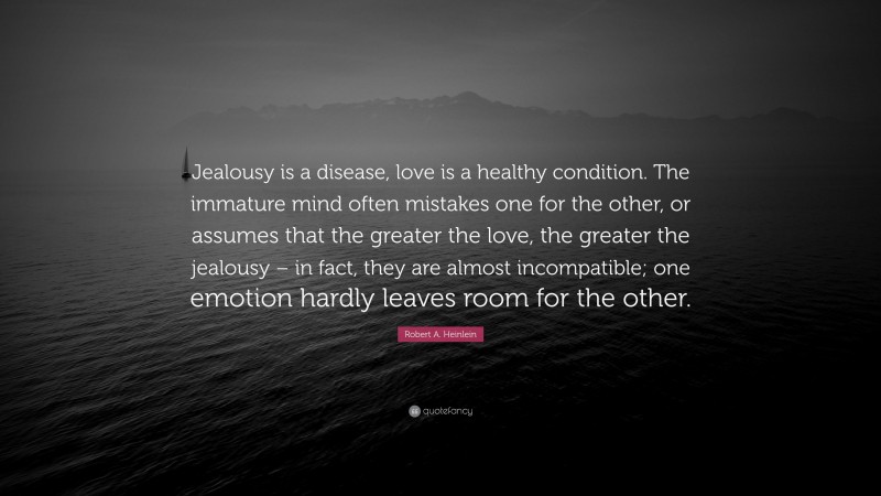 Robert A. Heinlein Quote: “Jealousy is a disease, love is a healthy condition. The immature mind often mistakes one for the other, or assumes that the greater the love, the greater the jealousy – in fact, they are almost incompatible; one emotion hardly leaves room for the other.”