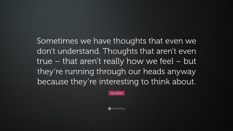 Jay Asher Quote: “Sometimes we have thoughts that even we don’t understand. Thoughts that aren’t even true – that aren’t really how we feel – but they’re running through our heads anyway because they’re interesting to think about.”