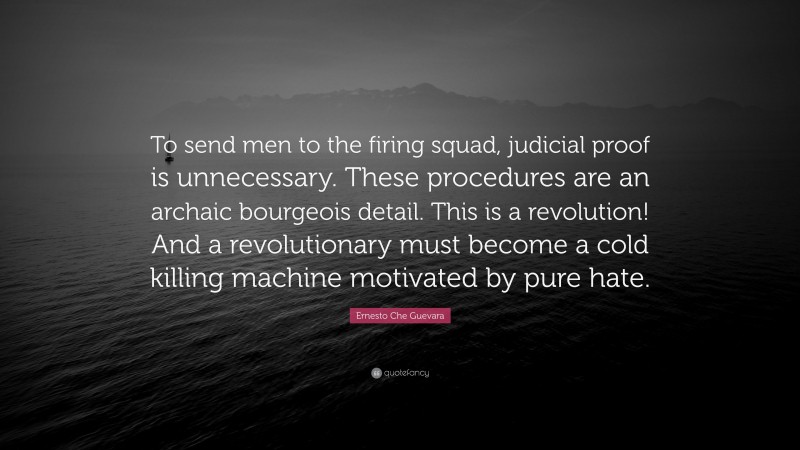 Ernesto Che Guevara Quote: “To send men to the firing squad, judicial proof is unnecessary. These procedures are an archaic bourgeois detail. This is a revolution! And a revolutionary must become a cold killing machine motivated by pure hate.”