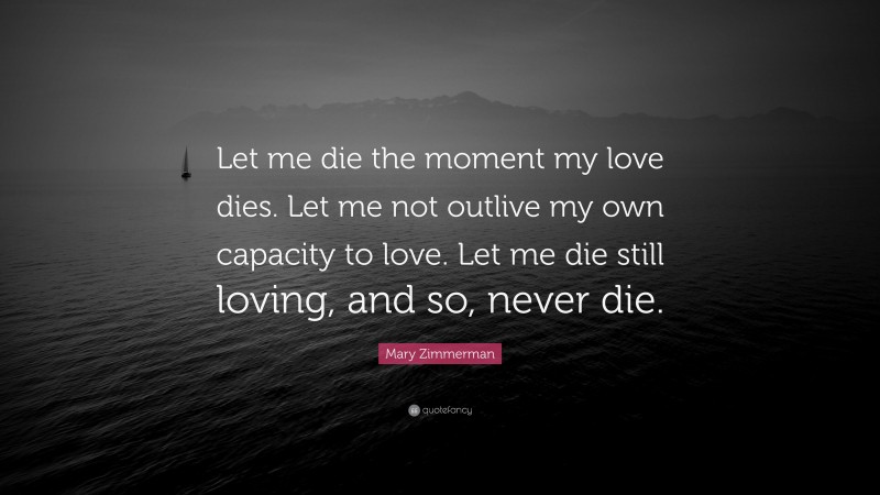 Mary Zimmerman Quote: “Let me die the moment my love dies. Let me not outlive my own capacity to love. Let me die still loving, and so, never die.”
