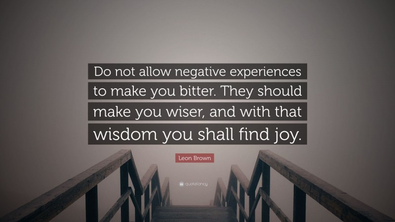 Leon Brown Quote: “Do not allow negative experiences to make you bitter. They should make you wiser, and with that wisdom you shall find joy.”