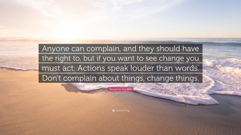 Benjamin Franklin Quote: “Anyone can complain, and they should have the right to, but if you want to see change you must act. Actions speak louder than words. Don’t complain about things, change things.”
