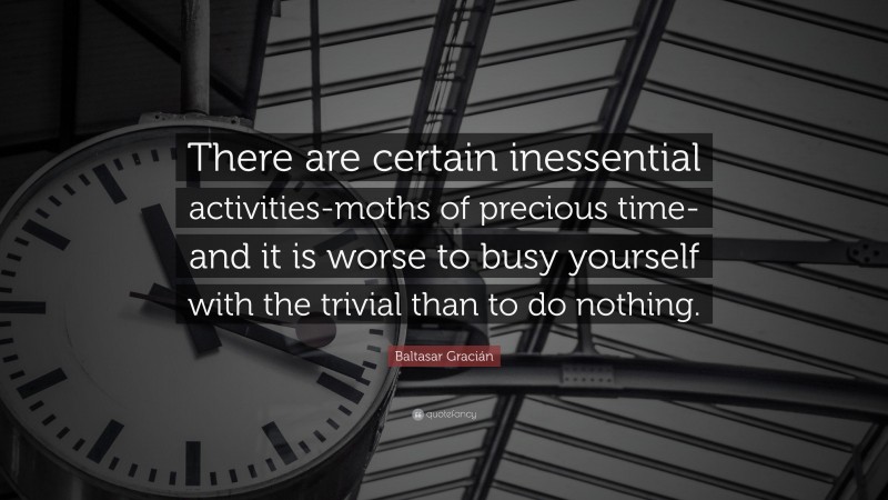 Baltasar Gracián Quote: “There are certain inessential activities-moths of precious time-and it is worse to busy yourself with the trivial than to do nothing.”