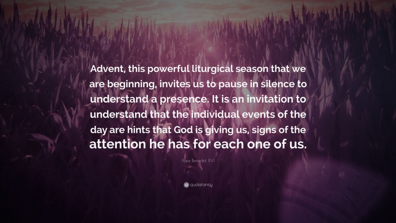 Pope Benedict XVI Quote: “Advent, this powerful liturgical season that we are beginning, invites us to pause in silence to understand a presence. It is an invitation to understand that the individual events of the day are hints that God is giving us, signs of the attention he has for each one of us.”