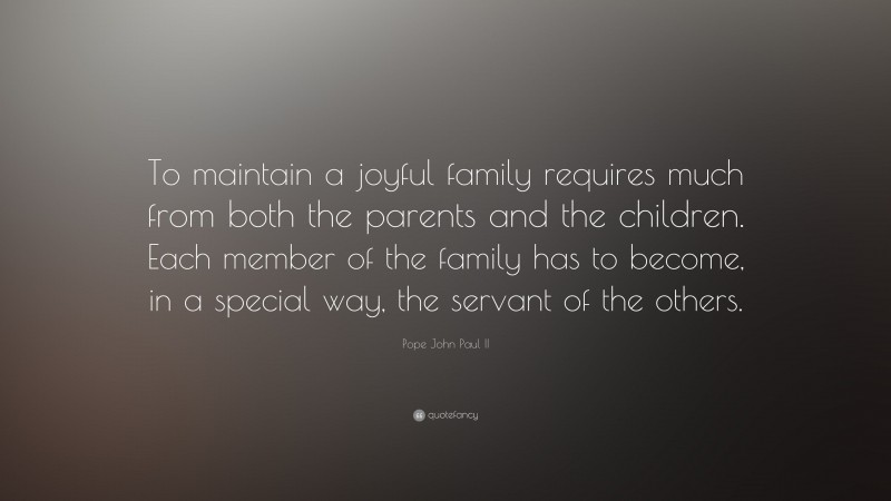 Pope John Paul II Quote: “To maintain a joyful family requires much from both the parents and the children. Each member of the family has to become, in a special way, the servant of the others.”