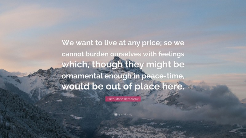 Erich Maria Remarque Quote: “We want to live at any price; so we cannot burden ourselves with feelings which, though they might be ornamental enough in peace-time, would be out of place here.”