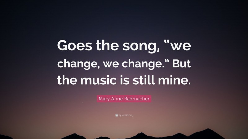 Mary Anne Radmacher Quote: “Goes the song, “we change, we change.” But the music is still mine.”