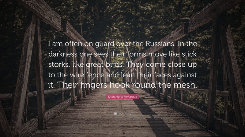 Erich Maria Remarque Quote: “I am often on guard over the Russians. In the darkness one sees their forms move like stick storks, like great birds. They come close up to the wire fence and lean their faces against it. Their fingers hook round the mesh.”