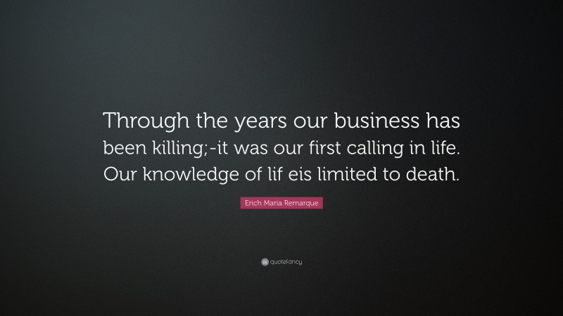 Erich Maria Remarque Quote: “Through the years our business has been killing;-it was our first calling in life. Our knowledge of lif eis limited to death.”