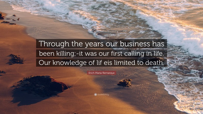 Erich Maria Remarque Quote: “Through the years our business has been killing;-it was our first calling in life. Our knowledge of lif eis limited to death.”