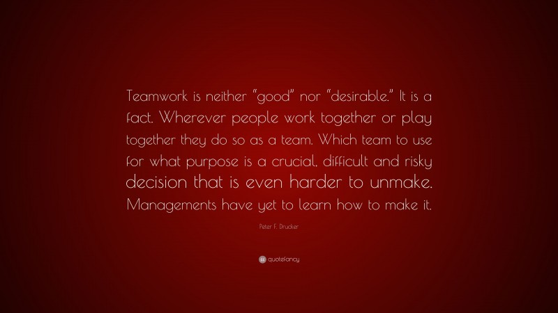 Peter F. Drucker Quote: “Teamwork is neither “good” nor “desirable.” It is a fact. Wherever people work together or play together they do so as a team. Which team to use for what purpose is a crucial, difficult and risky decision that is even harder to unmake. Managements have yet to learn how to make it.”