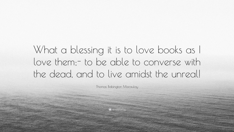Thomas Babington Macaulay Quote: “What a blessing it is to love books as I love them;- to be able to converse with the dead, and to live amidst the unreal!”