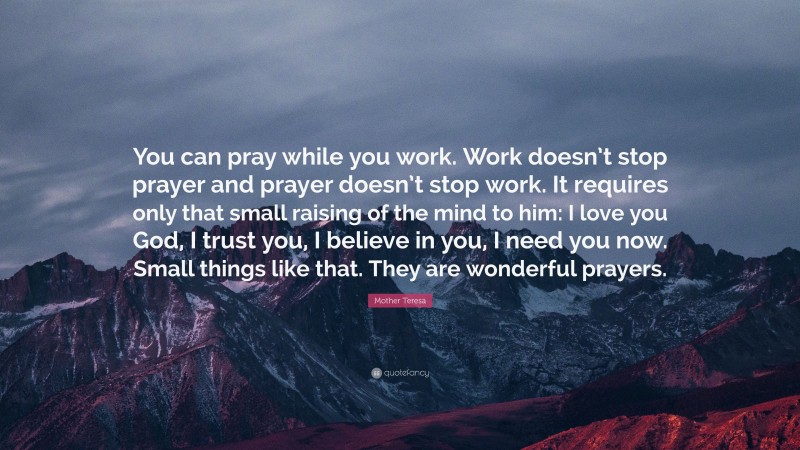 Mother Teresa Quote: “You can pray while you work. Work doesn’t stop prayer and prayer doesn’t stop work. It requires only that small raising of the mind to him: I love you God, I trust you, I believe in you, I need you now. Small things like that. They are wonderful prayers.”