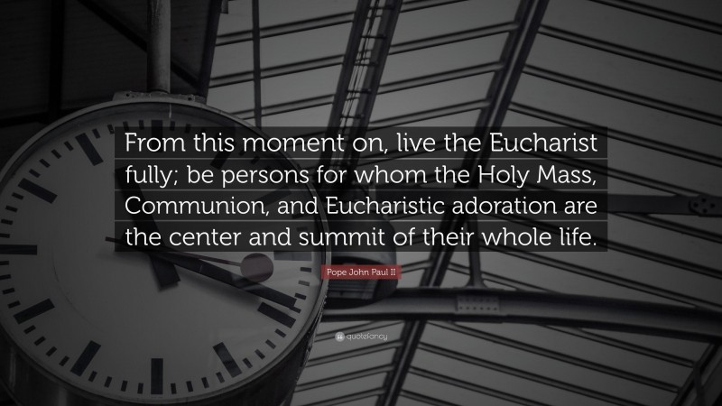 Pope John Paul II Quote: “From this moment on, live the Eucharist fully; be persons for whom the Holy Mass, Communion, and Eucharistic adoration are the center and summit of their whole life.”