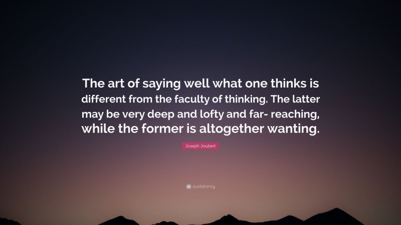 Joseph Joubert Quote: “The art of saying well what one thinks is different from the faculty of thinking. The latter may be very deep and lofty and far- reaching, while the former is altogether wanting.”
