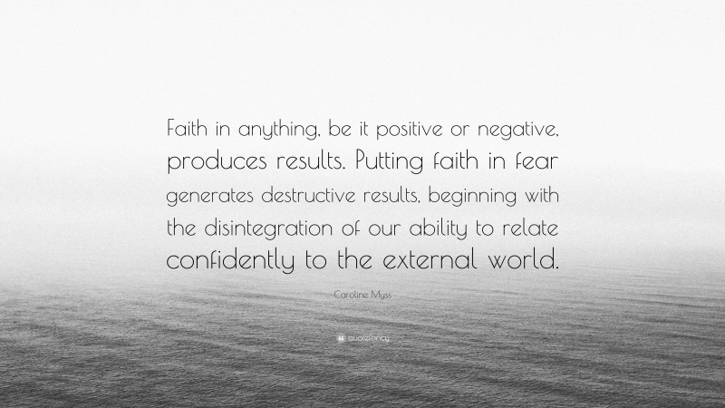 Caroline Myss Quote: “Faith in anything, be it positive or negative, produces results. Putting faith in fear generates destructive results, beginning with the disintegration of our ability to relate confidently to the external world.”