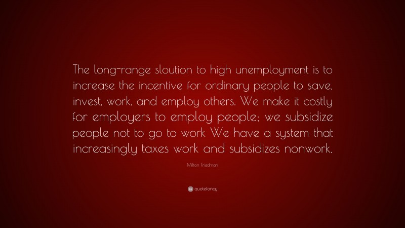 Milton Friedman Quote: “The long-range sloution to high unemployment is to increase the incentive for ordinary people to save, invest, work, and employ others. We make it costly for employers to employ people; we subsidize people not to go to work We have a system that increasingly taxes work and subsidizes nonwork.”