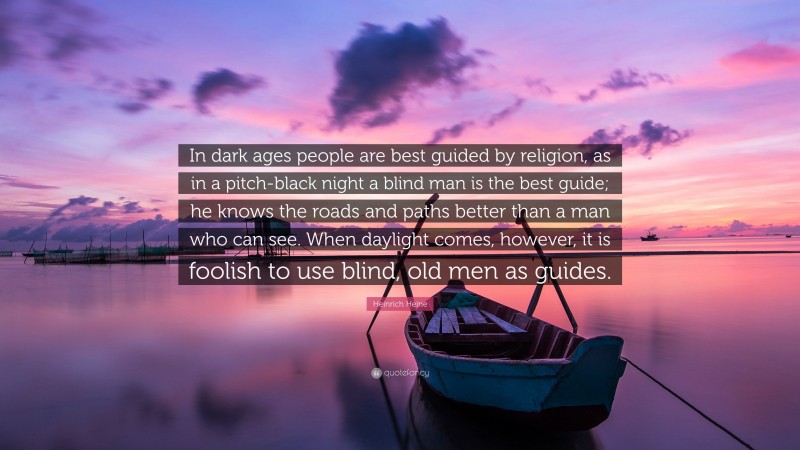 Heinrich Heine Quote: “In dark ages people are best guided by religion, as in a pitch-black night a blind man is the best guide; he knows the roads and paths better than a man who can see. When daylight comes, however, it is foolish to use blind, old men as guides.”
